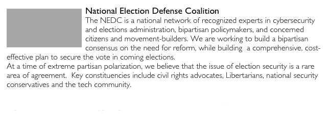 ￼National Election Defense Coalition The NEDC is a national network of recognized experts in cybersecurity and elections administration, bipartisan policymakers, and concerned citizens and movement-builders. We are working to build a bipartisan consensus on the need for reform, while building  a comprehensive, cost-effective plan to secure the vote in coming elections.At a time of extreme partisan polarization, we believe that the issue of election security is a rare area of agreement.  Key constituencies include civil rights advocates, Libertarians, national security conservatives and the tech community.https://www.electiondefense.org/rigged-voting-systems-overview
https://www.electiondefense.org/principles/